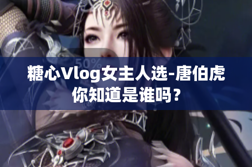 糖心Vlog女主人选-唐伯虎你知道是谁吗？