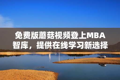 免费版蘑菇视频登上MBA智库，提供在线学习新选择