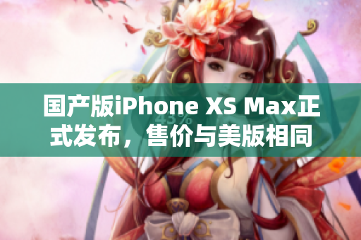 国产版iPhone XS Max正式发布，售价与美版相同