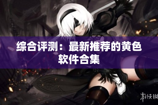综合评测：最新推荐的黄色软件合集
