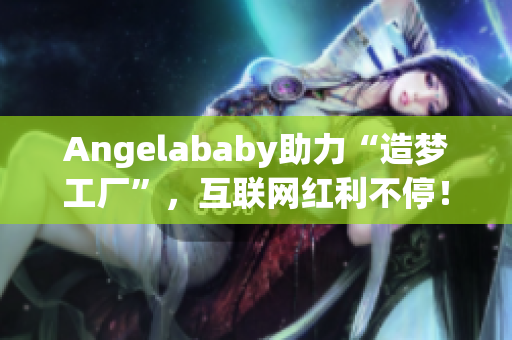 Angelababy助力“造梦工厂”，互联网红利不停！