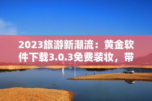 2023旅游新潮流：黄金软件下载3.0.3免费装妆，带你轻松玩转旅游