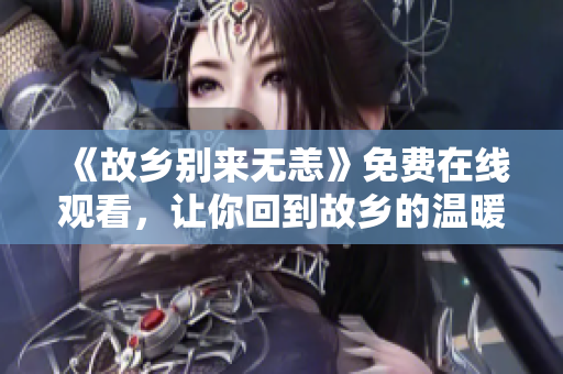 《故乡别来无恙》免费在线观看，让你回到故乡的温暖感觉