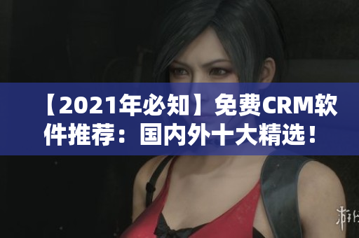 【2021年必知】免费CRM软件推荐：国内外十大精选！