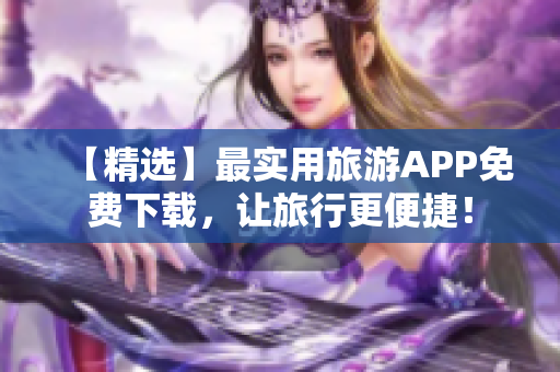 【精选】最实用旅游APP免费下载，让旅行更便捷！