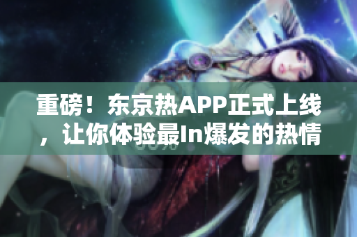 重磅！东京热APP正式上线，让你体验最In爆发的热情！