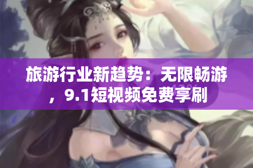 旅游行业新趋势：无限畅游，9.1短视频免费享刷