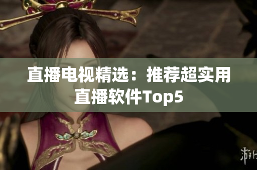 直播电视精选：推荐超实用直播软件Top5