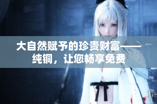 大自然赋予的珍贵财富——纯铜，让您畅享免费