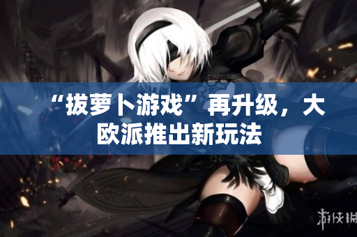 “拔萝卜游戏”再升级，大欧派推出新玩法