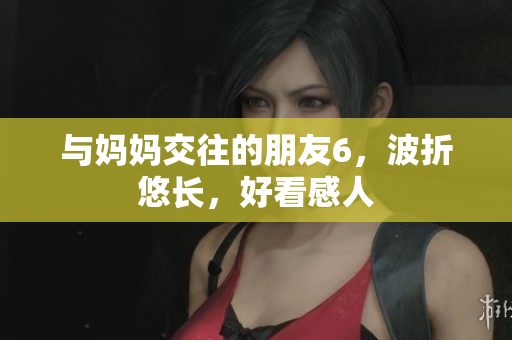 与妈妈交往的朋友6，波折悠长，好看感人
