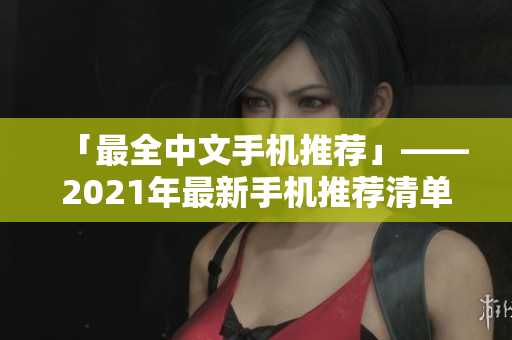 「最全中文手机推荐」——2021年最新手机推荐清单