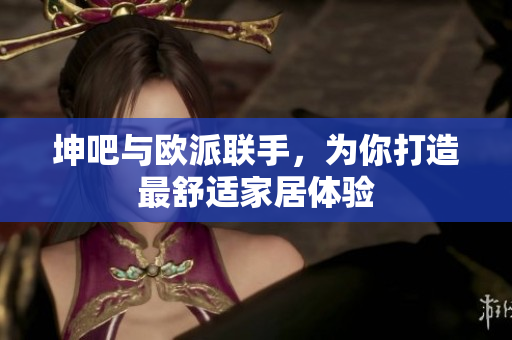 坤吧与欧派联手，为你打造最舒适家居体验