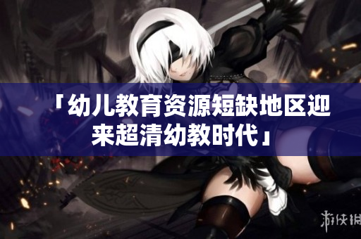 「幼儿教育资源短缺地区迎来超清幼教时代」