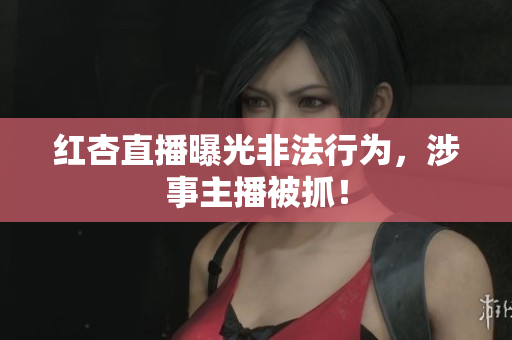 红杏直播曝光非法行为，涉事主播被抓！