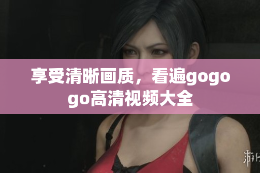 享受清晰画质，看遍gogogo高清视频大全