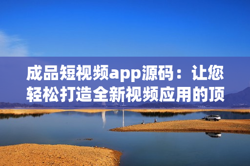 成品短视频app源码：让您轻松打造全新视频应用的顶尖选择
