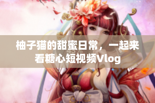 柚子猫的甜蜜日常，一起来看糖心短视频Vlog