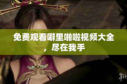 免费观看噼里啪啦视频大全，尽在我手