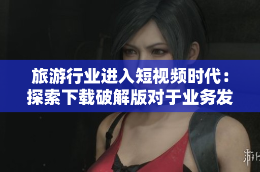 旅游行业进入短视频时代：探索下载破解版对于业务发展的影响