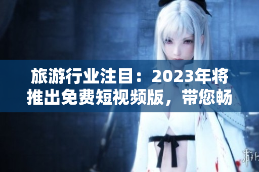 旅游行业注目：2023年将推出免费短视频版，带您畅游世界