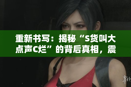 重新书写：揭秘“S货叫大点声C烂”的背后真相，震惊你的智商！