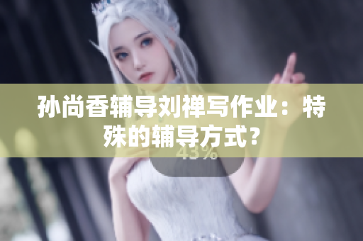 孙尚香辅导刘禅写作业：特殊的辅导方式？
