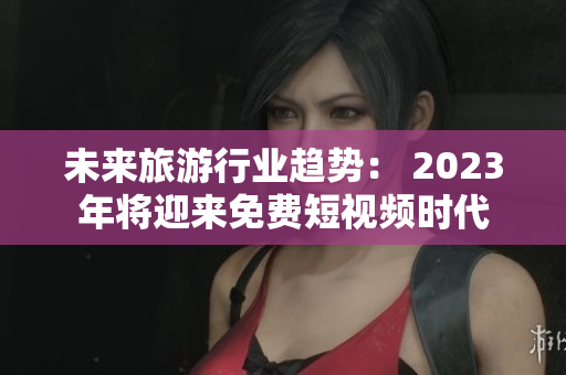 未来旅游行业趋势： 2023年将迎来免费短视频时代