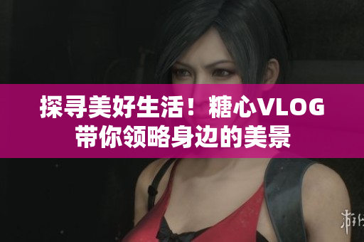 探寻美好生活！糖心VLOG带你领略身边的美景