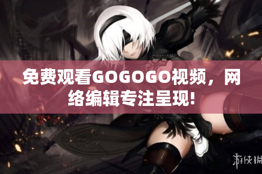免费观看GOGOGO视频，网络编辑专注呈现!