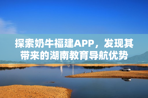 探索奶牛福建APP，发现其带来的湖南教育导航优势