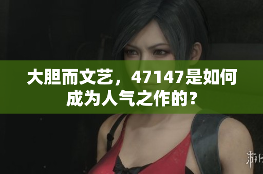 大胆而文艺，47147是如何成为人气之作的？