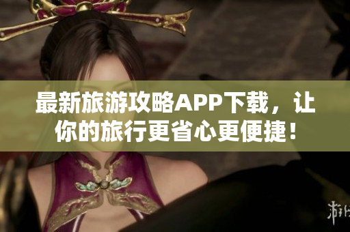 最新旅游攻略APP下载，让你的旅行更省心更便捷！