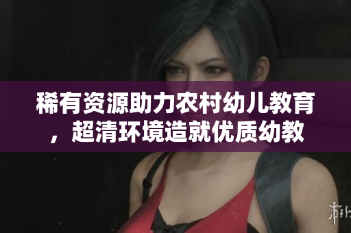 稀有资源助力农村幼儿教育，超清环境造就优质幼教
