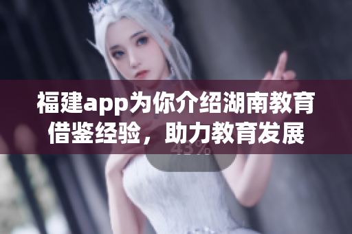 福建app为你介绍湖南教育借鉴经验，助力教育发展