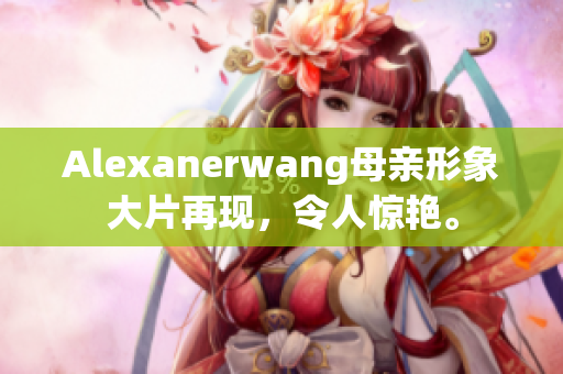 Alexanerwang母亲形象大片再现，令人惊艳。