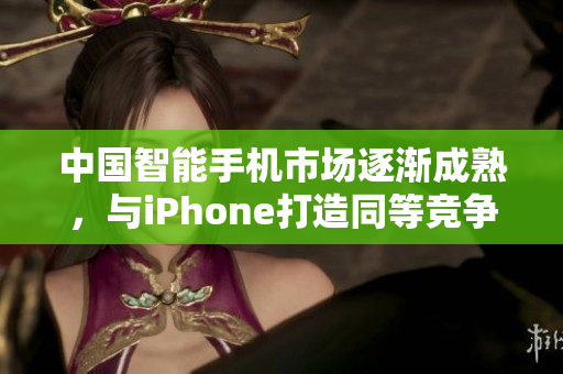 中国智能手机市场逐渐成熟，与iPhone打造同等竞争力