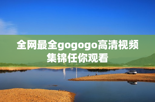 全网最全gogogo高清视频集锦任你观看