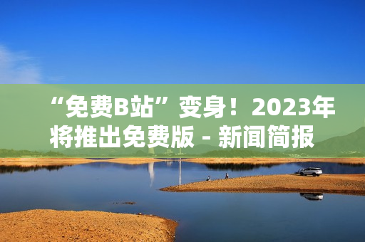 “免费B站”变身！2023年将推出免费版 - 新闻简报