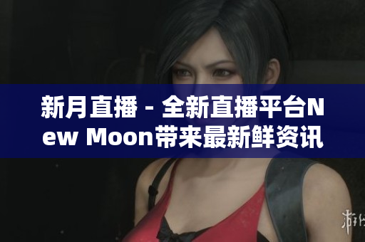 新月直播 - 全新直播平台New Moon带来最新鲜资讯