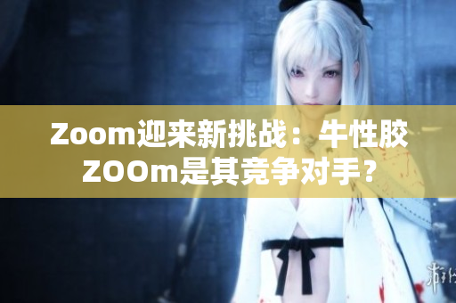 Zoom迎来新挑战：牛性胶ZOOm是其竞争对手？