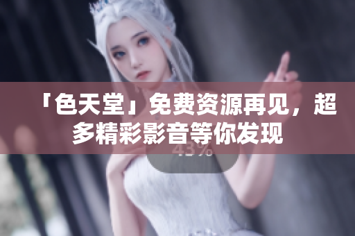 「色天堂」免费资源再见，超多精彩影音等你发现