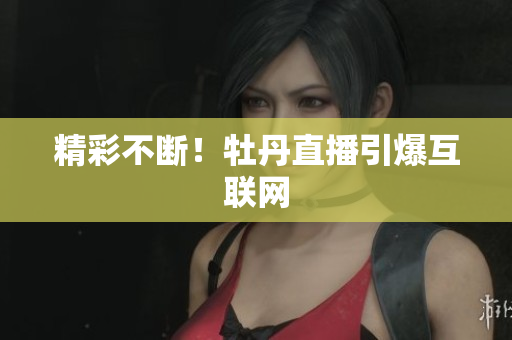 精彩不断！牡丹直播引爆互联网