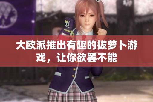 大欧派推出有趣的拔萝卜游戏，让你欲罢不能