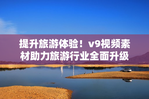 提升旅游体验！v9视频素材助力旅游行业全面升级