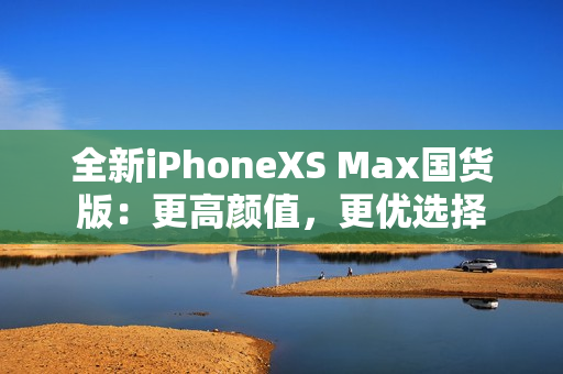 全新iPhoneXS Max国货版：更高颜值，更优选择
