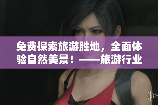 免费探索旅游胜地，全面体验自然美景！——旅游行业最新福利