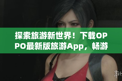 探索旅游新世界！下载OPPO最新版旅游App，畅游黄金景点