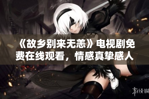 《故乡别来无恙》电视剧免费在线观看，情感真挚感人至深！