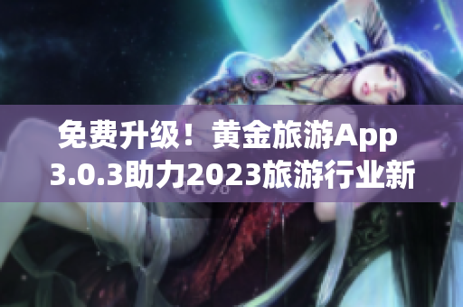 免费升级！黄金旅游App 3.0.3助力2023旅游行业新体验！